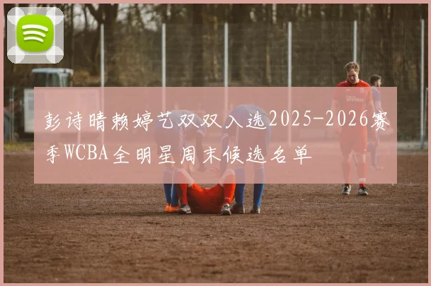 彭诗晴赖婷艺双双入选2025-2026赛季WCBA全明星周末候选名单