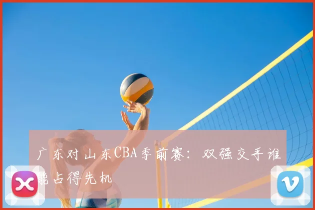 广东对山东CBA季前赛：双强交手谁能占得先机