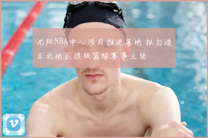 沈阳NBA中心项目推进落地 拟打造东北地区顶级篮球赛事主场