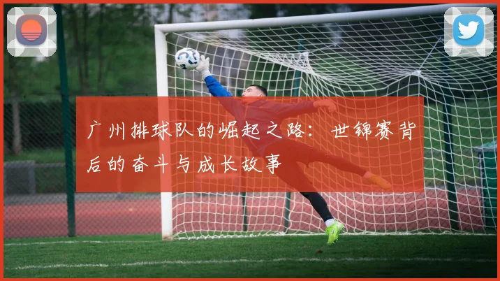 广州排球队的崛起之路：世锦赛背后的奋斗与成长故事